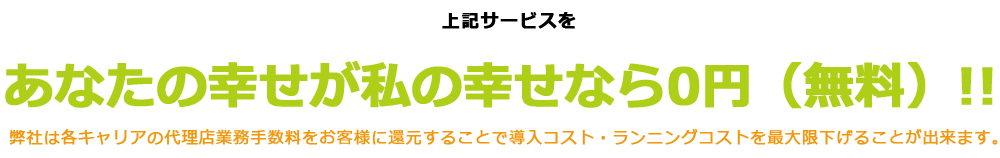 上記サービスを株式会社あなたの幸せが私の幸せなら0円（無料）!!弊社は各キャリアの代理店業務手数料をお客様に還元することで導入コスト・ランニングコストを最大限下げることが出来ます。